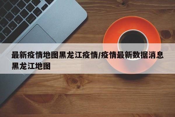 最新疫情地图黑龙江疫情/疫情最新数据消息黑龙江地图