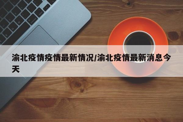 渝北疫情疫情最新情况/渝北疫情最新消息今天