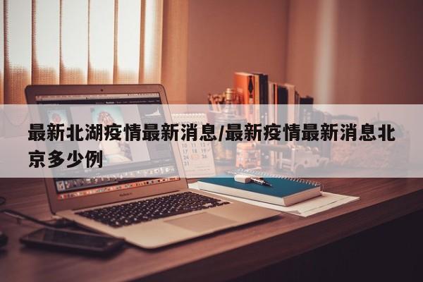 最新北湖疫情最新消息/最新疫情最新消息北京多少例