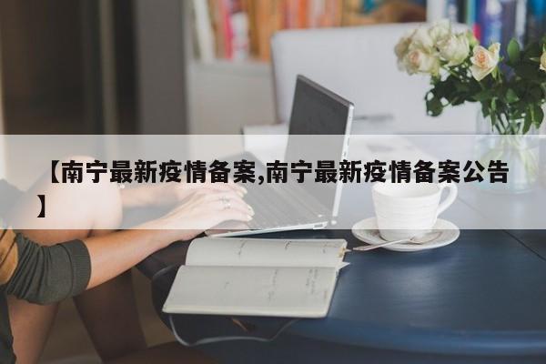 【南宁最新疫情备案,南宁最新疫情备案公告】