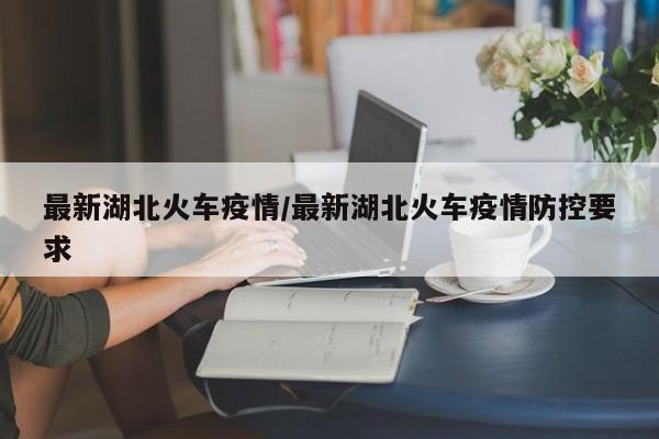 最新湖北火车疫情/最新湖北火车疫情防控要求