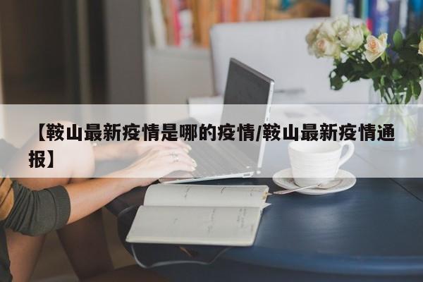 【鞍山最新疫情是哪的疫情/鞍山最新疫情通报】