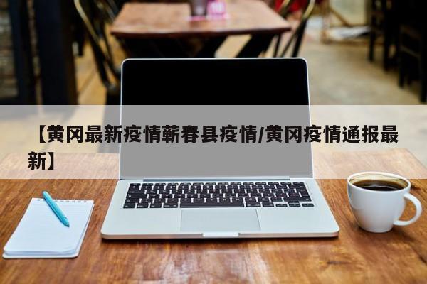 【黄冈最新疫情蕲春县疫情/黄冈疫情通报最新】
