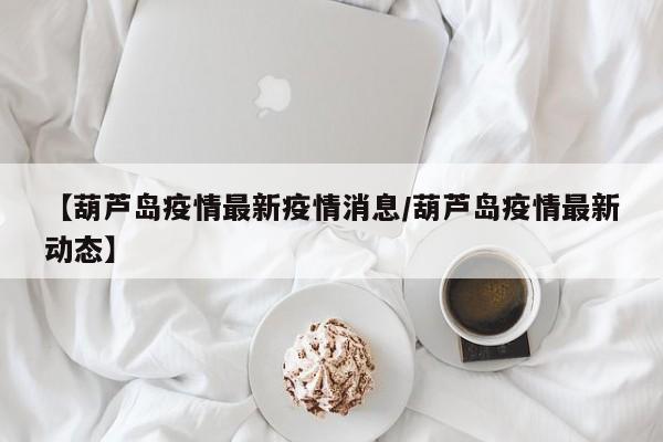 【葫芦岛疫情最新疫情消息/葫芦岛疫情最新动态】
