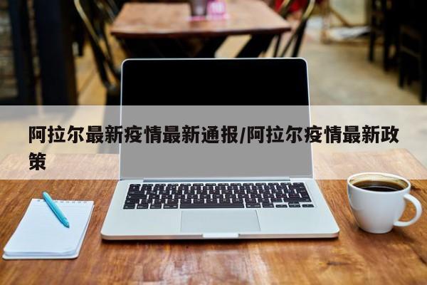 阿拉尔最新疫情最新通报/阿拉尔疫情最新政策