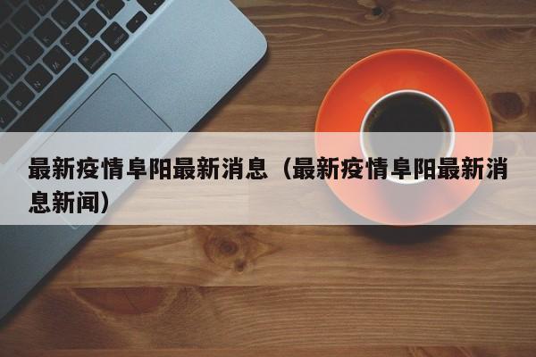 最新疫情阜阳最新消息（最新疫情阜阳最新消息新闻）