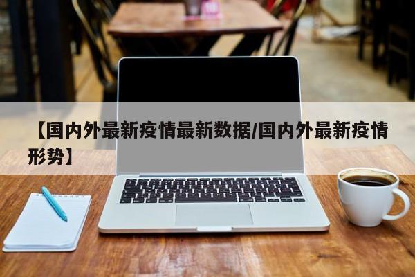【国内外最新疫情最新数据/国内外最新疫情形势】