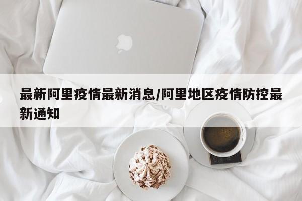 最新阿里疫情最新消息/阿里地区疫情防控最新通知