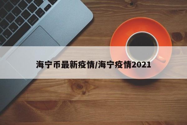 海宁币最新疫情/海宁疫情2021