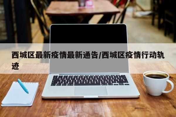 西城区最新疫情最新通告/西城区疫情行动轨迹