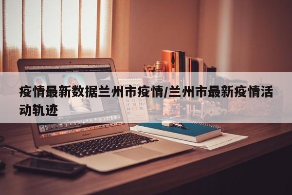 疫情最新数据兰州市疫情/兰州市最新疫情活动轨迹