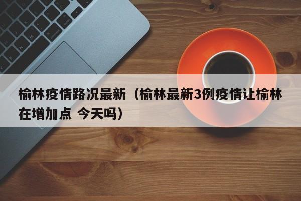 榆林疫情路况最新（榆林最新3例疫情让榆林在增加点 今天吗）