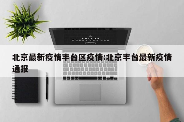北京最新疫情丰台区疫情:北京丰台最新疫情通报