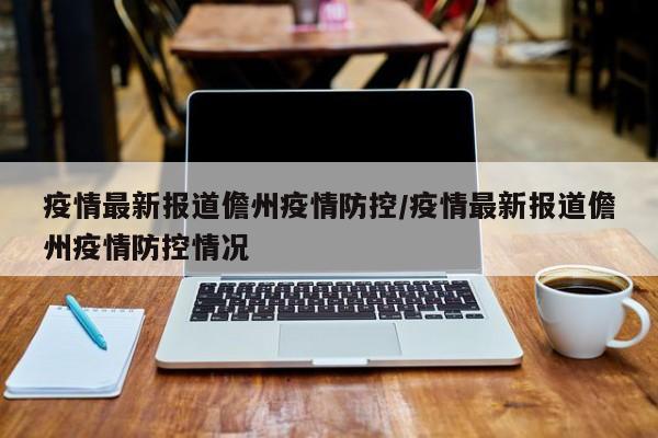 疫情最新报道儋州疫情防控/疫情最新报道儋州疫情防控情况