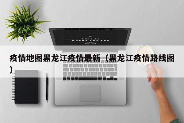 疫情地图黑龙江疫情最新（黑龙江疫情路线图）