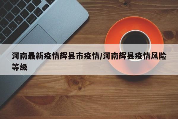 河南最新疫情辉县市疫情/河南辉县疫情风险等级