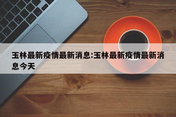 玉林最新疫情最新消息:玉林最新疫情最新消息今天