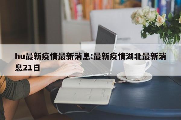 hu最新疫情最新消息:最新疫情湖北最新消息21日