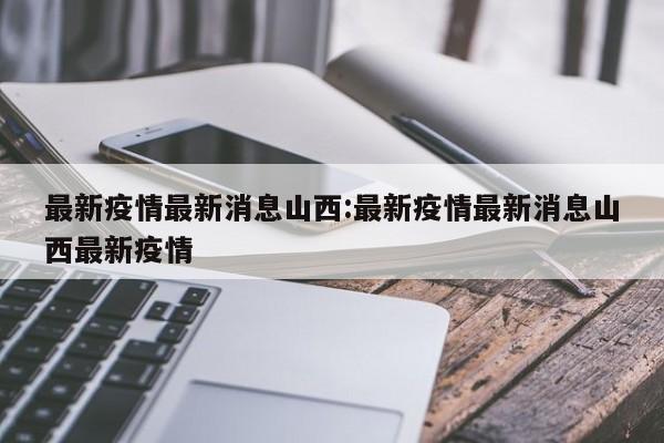 最新疫情最新消息山西:最新疫情最新消息山西最新疫情