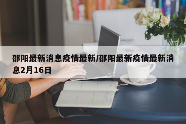 邵阳最新消息疫情最新/邵阳最新疫情最新消息2月16日