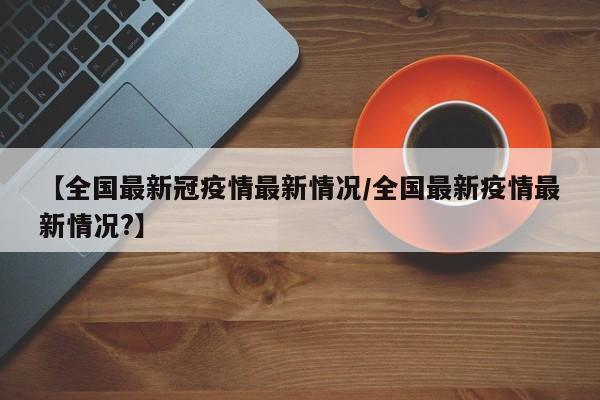 【全国最新冠疫情最新情况/全国最新疫情最新情况?】