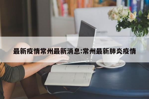 最新疫情常州最新消息:常州最新肺炎疫情