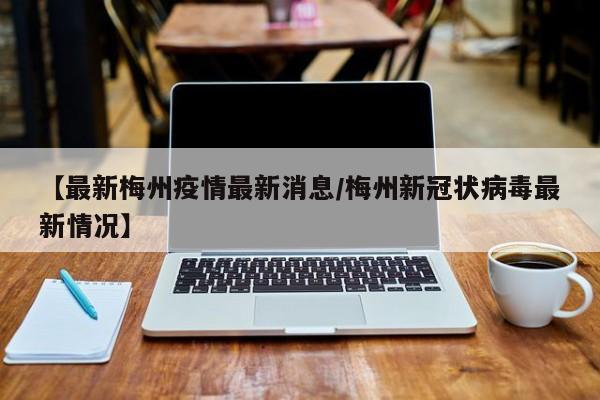 【最新梅州疫情最新消息/梅州新冠状病毒最新情况】