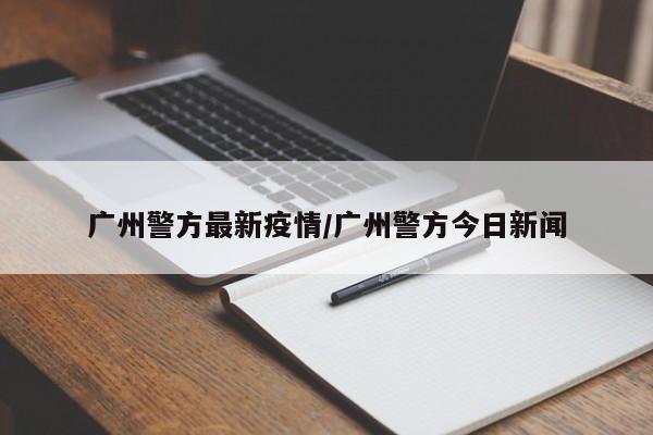 广州警方最新疫情/广州警方今日新闻