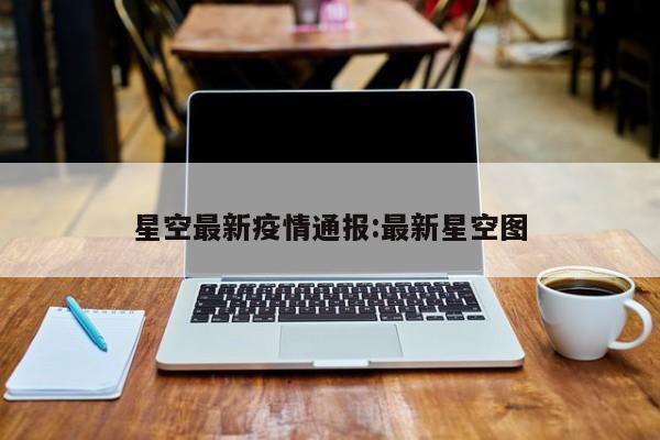 星空最新疫情通报:最新星空图