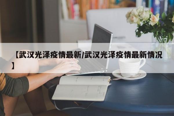【武汉光泽疫情最新/武汉光泽疫情最新情况】