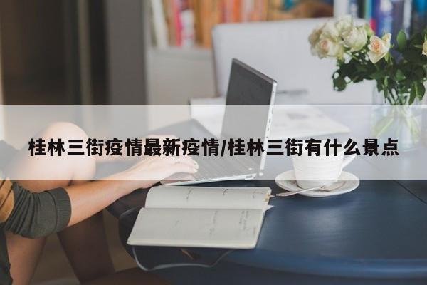 桂林三街疫情最新疫情/桂林三街有什么景点