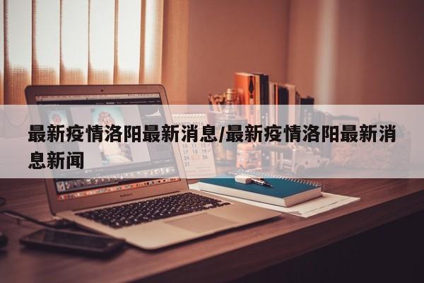 最新疫情洛阳最新消息/最新疫情洛阳最新消息新闻