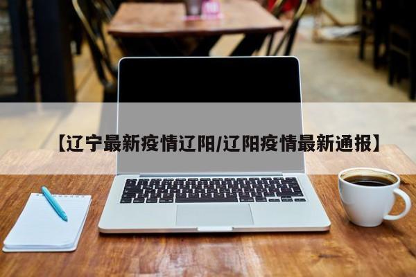 【辽宁最新疫情辽阳/辽阳疫情最新通报】