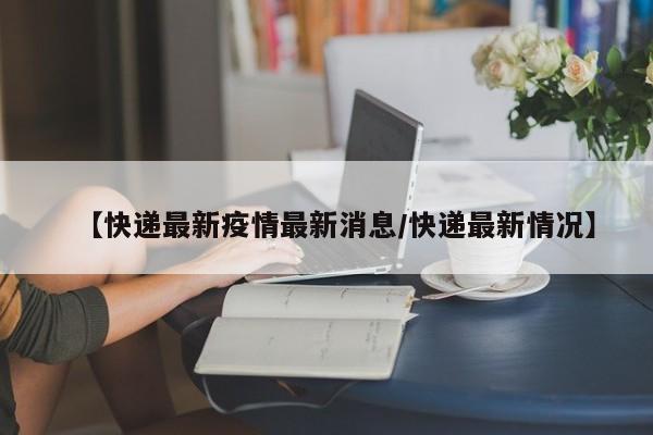 【快递最新疫情最新消息/快递最新情况】