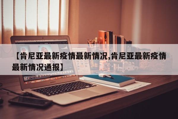 【肯尼亚最新疫情最新情况,肯尼亚最新疫情最新情况通报】