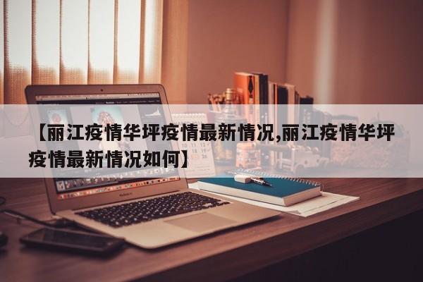 【丽江疫情华坪疫情最新情况,丽江疫情华坪疫情最新情况如何】