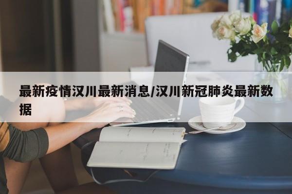 最新疫情汉川最新消息/汉川新冠肺炎最新数据