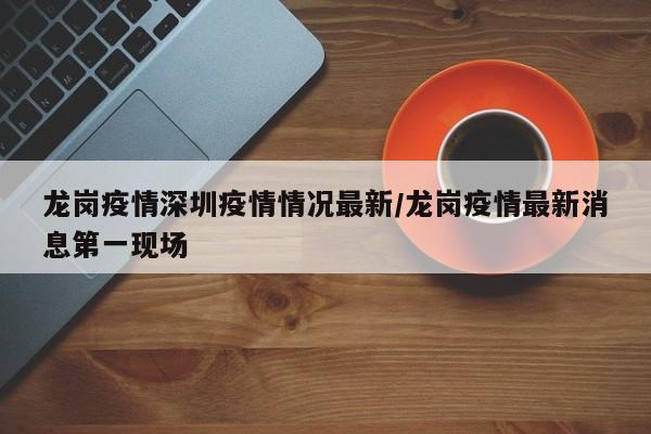 龙岗疫情深圳疫情情况最新/龙岗疫情最新消息第一现场