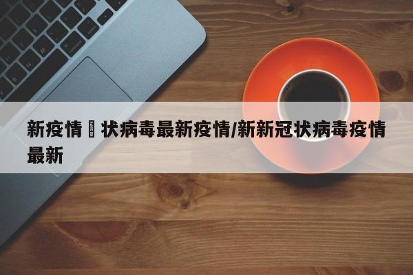 新疫情冦状病毒最新疫情/新新冠状病毒疫情最新