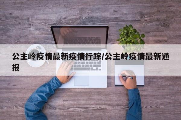 公主岭疫情最新疫情行踪/公主岭疫情最新通报