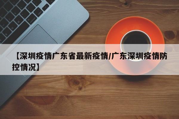 【深圳疫情广东省最新疫情/广东深圳疫情防控情况】