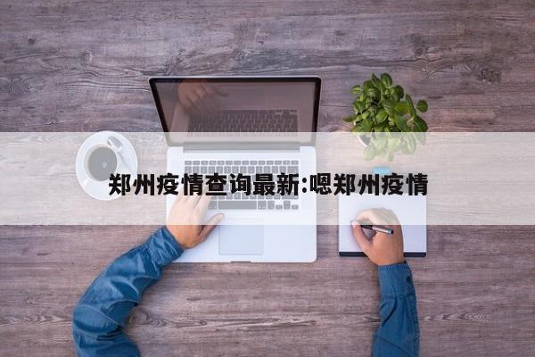 郑州疫情查询最新:嗯郑州疫情