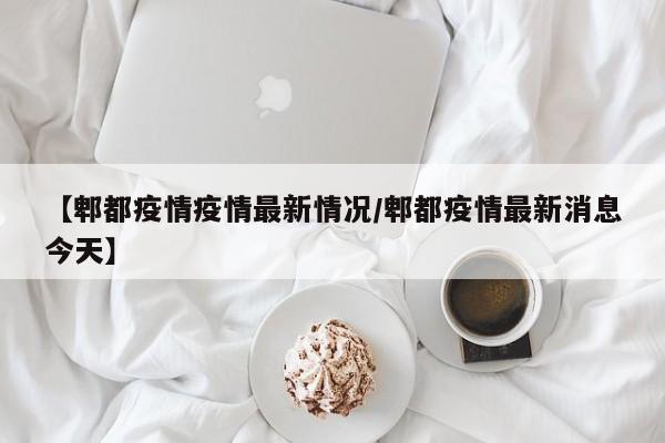 【郫都疫情疫情最新情况/郫都疫情最新消息今天】