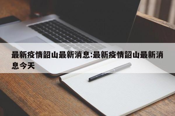 最新疫情韶山最新消息:最新疫情韶山最新消息今天