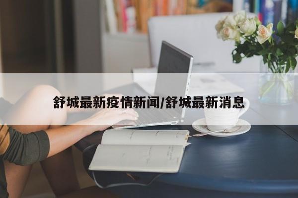 舒城最新疫情新闻/舒城最新消息