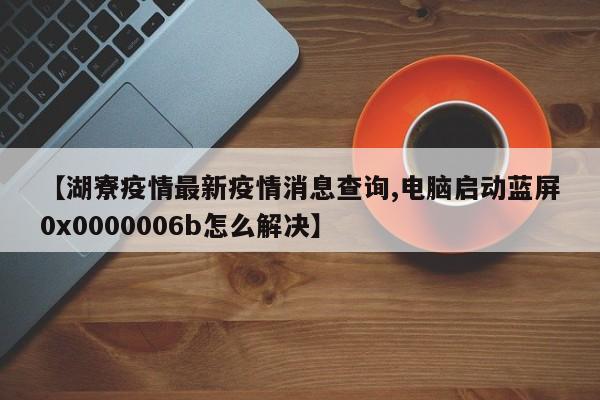 【湖寮疫情最新疫情消息查询,电脑启动蓝屏0x0000006b怎么解决】