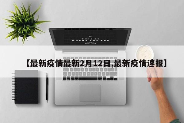 【最新疫情最新2月12日,最新疫情速报】