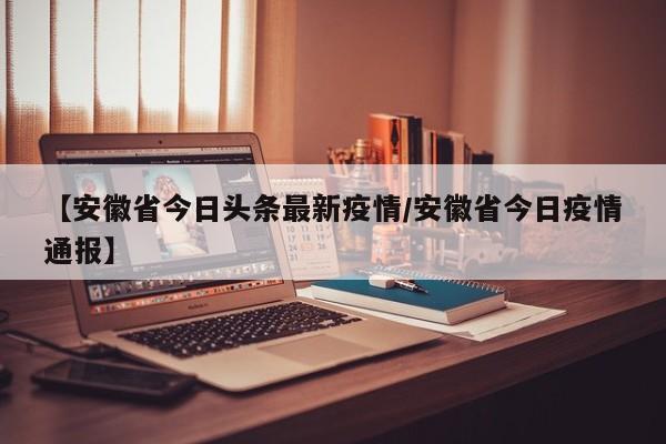 【安徽省今日头条最新疫情/安徽省今日疫情通报】
