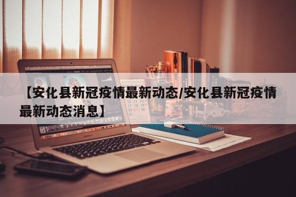 【安化县新冠疫情最新动态/安化县新冠疫情最新动态消息】