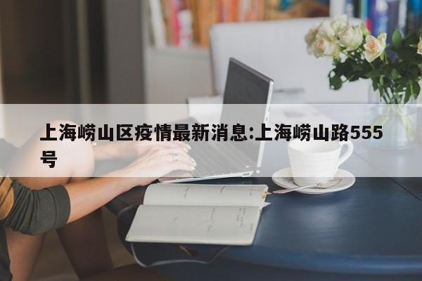 上海崂山区疫情最新消息:上海崂山路555号